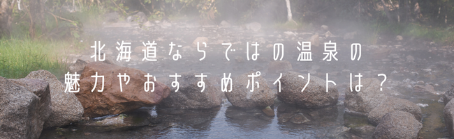 北海道ならではの温泉の魅力やおすすめポイントは?